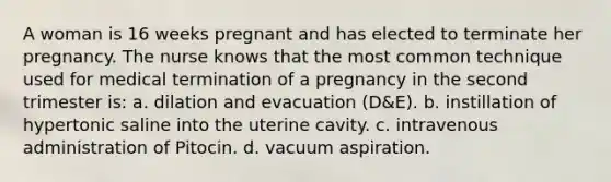 A woman is 16 weeks pregnant and has elected to terminate her pregnancy. The nurse knows that the most common technique used for medical termination of a pregnancy in the second trimester is: a. dilation and evacuation (D&E). b. instillation of hypertonic saline into the uterine cavity. c. intravenous administration of Pitocin. d. vacuum aspiration.