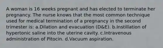 A woman is 16 weeks pregnant and has elected to terminate her pregnancy. The nurse knows that the most common technique used for medical termination of a pregnancy in the second trimester is: a.Dilation and evacuation (D&E). b.Instillation of hypertonic saline into the uterine cavity. c.Intravenous administration of Pitocin. d.Vacuum aspiration.