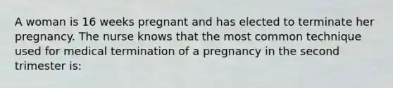 A woman is 16 weeks pregnant and has elected to terminate her pregnancy. The nurse knows that the most common technique used for medical termination of a pregnancy in the second trimester is: