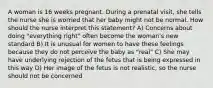 A woman is 16 weeks pregnant. During a prenatal visit, she tells the nurse she is worried that her baby might not be normal. How should the nurse interpret this statement? A) Concerns about doing "everything right" often become the woman's new standard B) It is unusual for women to have these feelings because they do not perceive the baby as "real" C) She may have underlying rejection of the fetus that is being expressed in this way D) Her image of the fetus is not realistic, so the nurse should not be concerned