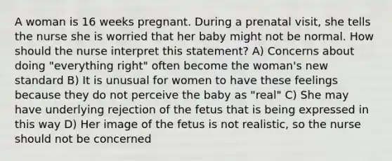 A woman is 16 weeks pregnant. During a prenatal visit, she tells the nurse she is worried that her baby might not be normal. How should the nurse interpret this statement? A) Concerns about doing "everything right" often become the woman's new standard B) It is unusual for women to have these feelings because they do not perceive the baby as "real" C) She may have underlying rejection of the fetus that is being expressed in this way D) Her image of the fetus is not realistic, so the nurse should not be concerned