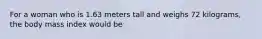 For a woman who is 1.63 meters tall and weighs 72 kilograms, the body mass index would be