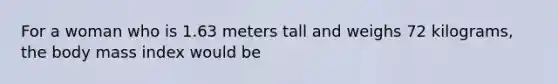 For a woman who is 1.63 meters tall and weighs 72 kilograms, the body mass index would be