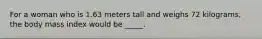 For a woman who is 1.63 meters tall and weighs 72 kilograms, the body mass index would be _____.