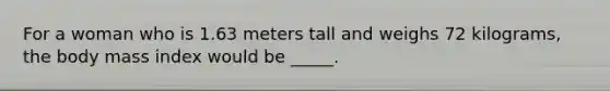 For a woman who is 1.63 meters tall and weighs 72 kilograms, the body mass index would be _____.