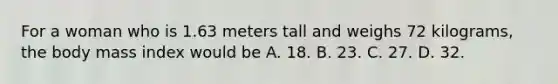 For a woman who is 1.63 meters tall and weighs 72 kilograms, the body mass index would be A. 18. B. 23. C. 27. D. 32.