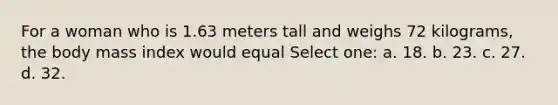 For a woman who is 1.63 meters tall and weighs 72 kilograms, the body mass index would equal Select one: a. 18. b. 23. c. 27. d. 32.