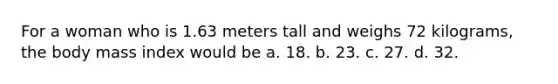 For a woman who is 1.63 meters tall and weighs 72 kilograms, the body mass index would be a. 18. b. 23. c. 27. d. 32.