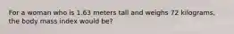 For a woman who is 1.63 meters tall and weighs 72 kilograms, the body mass index would be?