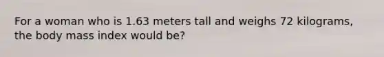 For a woman who is 1.63 meters tall and weighs 72 kilograms, the body mass index would be?