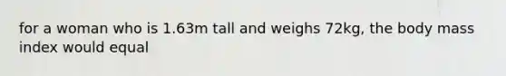 for a woman who is 1.63m tall and weighs 72kg, the body mass index would equal