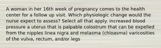 A woman in her 16th week of pregnancy comes to the health center for a follow up visit. Which physiologic change would the nurse expect to assess? Select all that apply. increased blood pressure a uterus that is palpable colostrum that can be expelled from the nipples linea nigra and melasma (chloasma) varicosities of the vulva, rectum, and/or legs