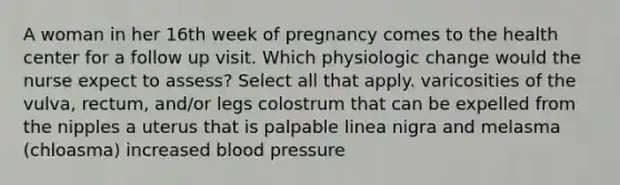 A woman in her 16th week of pregnancy comes to the health center for a follow up visit. Which physiologic change would the nurse expect to assess? Select all that apply. varicosities of the vulva, rectum, and/or legs colostrum that can be expelled from the nipples a uterus that is palpable linea nigra and melasma (chloasma) increased blood pressure