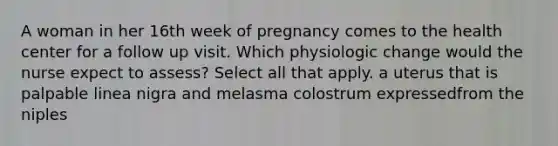 A woman in her 16th week of pregnancy comes to the health center for a follow up visit. Which physiologic change would the nurse expect to assess? Select all that apply. a uterus that is palpable linea nigra and melasma colostrum expressedfrom the niples