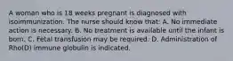 A woman who is 18 weeks pregnant is diagnosed with isoimmunization. The nurse should know that: A. No immediate action is necessary. B. No treatment is available until the infant is born. C. Fetal transfusion may be required. D. Administration of Rho(D) immune globulin is indicated.