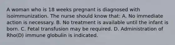 A woman who is 18 weeks pregnant is diagnosed with isoimmunization. The nurse should know that: A. No immediate action is necessary. B. No treatment is available until the infant is born. C. Fetal transfusion may be required. D. Administration of Rho(D) immune globulin is indicated.