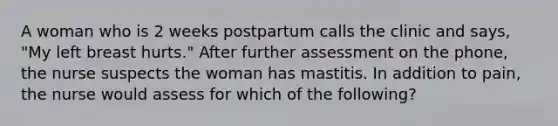 A woman who is 2 weeks postpartum calls the clinic and says, "My left breast hurts." After further assessment on the phone, the nurse suspects the woman has mastitis. In addition to pain, the nurse would assess for which of the following?