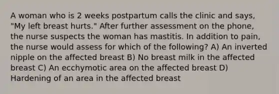 A woman who is 2 weeks postpartum calls the clinic and says, "My left breast hurts." After further assessment on the phone, the nurse suspects the woman has mastitis. In addition to pain, the nurse would assess for which of the following? A) An inverted nipple on the affected breast B) No breast milk in the affected breast C) An ecchymotic area on the affected breast D) Hardening of an area in the affected breast