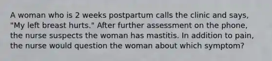 A woman who is 2 weeks postpartum calls the clinic and says, "My left breast hurts." After further assessment on the phone, the nurse suspects the woman has mastitis. In addition to pain, the nurse would question the woman about which symptom?