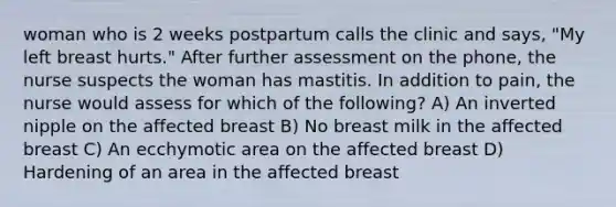 woman who is 2 weeks postpartum calls the clinic and says, "My left breast hurts." After further assessment on the phone, the nurse suspects the woman has mastitis. In addition to pain, the nurse would assess for which of the following? A) An inverted nipple on the affected breast B) No breast milk in the affected breast C) An ecchymotic area on the affected breast D) Hardening of an area in the affected breast