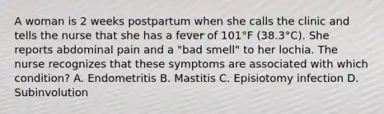 A woman is 2 weeks postpartum when she calls the clinic and tells the nurse that she has a fever of 101°F (38.3°C). She reports abdominal pain and a "bad smell" to her lochia. The nurse recognizes that these symptoms are associated with which condition? A. Endometritis B. Mastitis C. Episiotomy infection D. Subinvolution