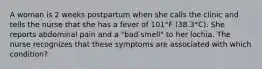 A woman is 2 weeks postpartum when she calls the clinic and tells the nurse that she has a fever of 101°F (38.3°C). She reports abdominal pain and a "bad smell" to her lochia. The nurse recognizes that these symptoms are associated with which condition?