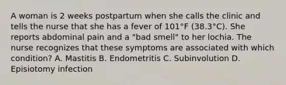 A woman is 2 weeks postpartum when she calls the clinic and tells the nurse that she has a fever of 101°F (38.3°C). She reports abdominal pain and a "bad smell" to her lochia. The nurse recognizes that these symptoms are associated with which condition? A. Mastitis B. Endometritis C. Subinvolution D. Episiotomy infection