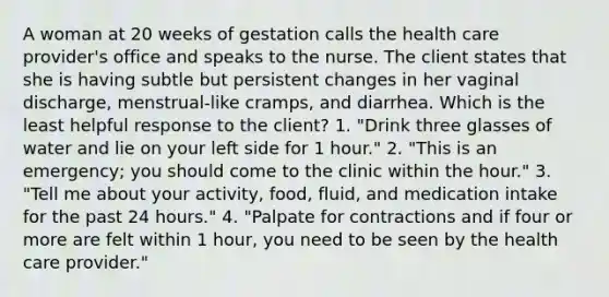 A woman at 20 weeks of gestation calls the health care provider's office and speaks to the nurse. The client states that she is having subtle but persistent changes in her vaginal discharge, menstrual-like cramps, and diarrhea. Which is the least helpful response to the client? 1. "Drink three glasses of water and lie on your left side for 1 hour." 2. "This is an emergency; you should come to the clinic within the hour." 3. "Tell me about your activity, food, fluid, and medication intake for the past 24 hours." 4. "Palpate for contractions and if four or more are felt within 1 hour, you need to be seen by the health care provider."