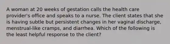 A woman at 20 weeks of gestation calls the health care provider's office and speaks to a nurse. The client states that she is having subtle but persistent changes in her vaginal discharge, menstrual-like cramps, and diarrhea. Which of the following is the least helpful response to the client?