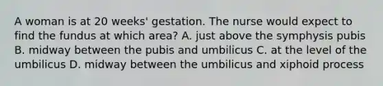 A woman is at 20 weeks' gestation. The nurse would expect to find the fundus at which area? A. just above the symphysis pubis B. midway between the pubis and umbilicus C. at the level of the umbilicus D. midway between the umbilicus and xiphoid process