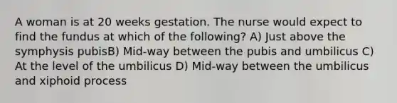 A woman is at 20 weeks gestation. The nurse would expect to find the fundus at which of the following? A) Just above the symphysis pubisB) Mid-way between the pubis and umbilicus C) At the level of the umbilicus D) Mid-way between the umbilicus and xiphoid process