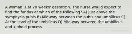 A woman is at 20 weeks' gestation. The nurse would expect to find the fundus at which of the following? A) Just above the symphysis pubis B) Mid-way between the pubis and umbilicus C) At the level of the umbilicus D) Mid-way between the umbilicus and xiphoid process