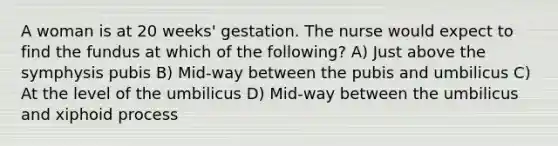 A woman is at 20 weeks' gestation. The nurse would expect to find the fundus at which of the following? A) Just above the symphysis pubis B) Mid-way between the pubis and umbilicus C) At the level of the umbilicus D) Mid-way between the umbilicus and xiphoid process