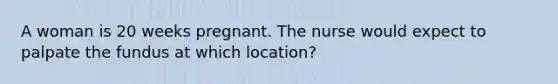 A woman is 20 weeks pregnant. The nurse would expect to palpate the fundus at which location?