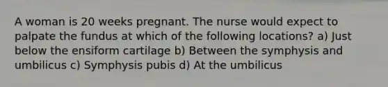 A woman is 20 weeks pregnant. The nurse would expect to palpate the fundus at which of the following locations? a) Just below the ensiform cartilage b) Between the symphysis and umbilicus c) Symphysis pubis d) At the umbilicus