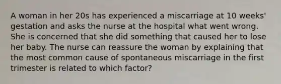 A woman in her 20s has experienced a miscarriage at 10 weeks' gestation and asks the nurse at the hospital what went wrong. She is concerned that she did something that caused her to lose her baby. The nurse can reassure the woman by explaining that the most common cause of spontaneous miscarriage in the first trimester is related to which factor?