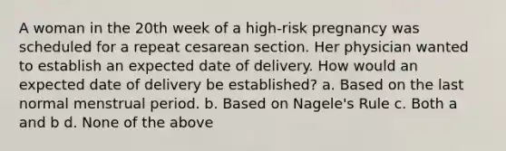 A woman in the 20th week of a high-risk pregnancy was scheduled for a repeat cesarean section. Her physician wanted to establish an expected date of delivery. How would an expected date of delivery be established? a. Based on the last normal menstrual period. b. Based on Nagele's Rule c. Both a and b d. None of the above