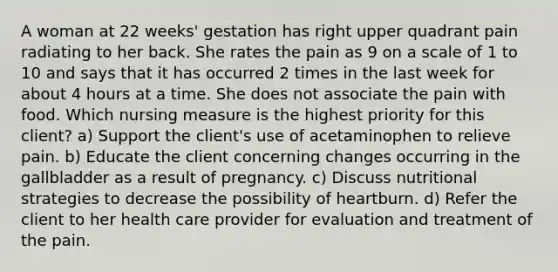 A woman at 22 weeks' gestation has right upper quadrant pain radiating to her back. She rates the pain as 9 on a scale of 1 to 10 and says that it has occurred 2 times in the last week for about 4 hours at a time. She does not associate the pain with food. Which nursing measure is the highest priority for this client? a) Support the client's use of acetaminophen to relieve pain. b) Educate the client concerning changes occurring in the gallbladder as a result of pregnancy. c) Discuss nutritional strategies to decrease the possibility of heartburn. d) Refer the client to her health care provider for evaluation and treatment of the pain.