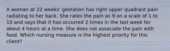 A woman at 22 weeks' gestation has right upper quadrant pain radiating to her back. She rates the pain as 9 on a scale of 1 to 10 and says that it has occurred 2 times in the last week for about 4 hours at a time. She does not associate the pain with food. Which nursing measure is the highest priority for this client?