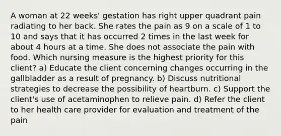 A woman at 22 weeks' gestation has right upper quadrant pain radiating to her back. She rates the pain as 9 on a scale of 1 to 10 and says that it has occurred 2 times in the last week for about 4 hours at a time. She does not associate the pain with food. Which nursing measure is the highest priority for this client? a) Educate the client concerning changes occurring in the gallbladder as a result of pregnancy. b) Discuss nutritional strategies to decrease the possibility of heartburn. c) Support the client's use of acetaminophen to relieve pain. d) Refer the client to her health care provider for evaluation and treatment of the pain