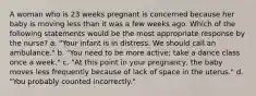 A woman who is 23 weeks pregnant is concerned because her baby is moving less than it was a few weeks ago. Which of the following statements would be the most appropriate response by the nurse? a. "Your infant is in distress. We should call an ambulance." b. "You need to be more active; take a dance class once a week." c. "At this point in your pregnancy, the baby moves less frequently because of lack of space in the uterus." d. "You probably counted incorrectly."