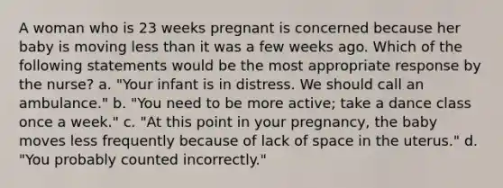 A woman who is 23 weeks pregnant is concerned because her baby is moving <a href='https://www.questionai.com/knowledge/k7BtlYpAMX-less-than' class='anchor-knowledge'>less than</a> it was a few weeks ago. Which of the following statements would be the most appropriate response by the nurse? a. "Your infant is in distress. We should call an ambulance." b. "You need to be more active; take a dance class once a week." c. "At this point in your pregnancy, the baby moves less frequently because of lack of space in the uterus." d. "You probably counted incorrectly."