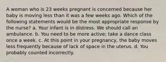 A woman who is 23 weeks pregnant is concerned because her baby is moving <a href='https://www.questionai.com/knowledge/k7BtlYpAMX-less-than' class='anchor-knowledge'>less than</a> it was a few weeks ago. Which of the following statements would be the most appropriate response by the nurse? a. Your infant is in distress. We should call an ambulance. b. You need to be more active; take a dance class once a week. c. At this point in your pregnancy, the baby moves less frequently because of lack of space in the uterus. d. You probably counted incorrectly.