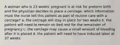 A woman who is 23 weeks' pregnant is at risk for preterm birth and the physician decides to place a cerclage. which information must the nurse tell this patient as part of routine care with a cerclage? a. the cerclage will stay in place for two weeks b. the patient will need to remain on bed rest for the remainder of pregnancy c. the cerclage may cause a small amount of bleeding after it is placed d. the patient will need to have induced labor at 37 weeks