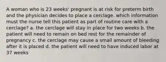 A woman who is 23 weeks' pregnant is at risk for preterm birth and the physician decides to place a cerclage. which information must the nurse tell this patient as part of routine care with a cerclage? a. the cerclage will stay in place for two weeks b. the patient will need to remain on bed rest for the remainder of pregnancy c. the cerclage may cause a small amount of bleeding after it is placed d. the patient will need to have induced labor at 37 weeks