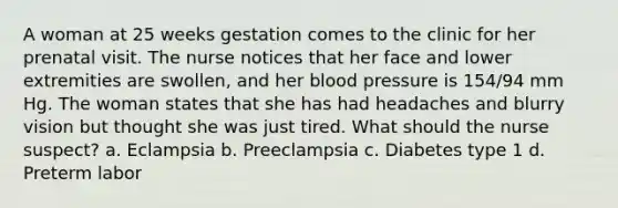 A woman at 25 weeks gestation comes to the clinic for her prenatal visit. The nurse notices that her face and lower extremities are swollen, and her blood pressure is 154/94 mm Hg. The woman states that she has had headaches and blurry vision but thought she was just tired. What should the nurse suspect? a. Eclampsia b. Preeclampsia c. Diabetes type 1 d. Preterm labor