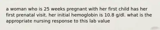 a woman who is 25 weeks pregnant with her first child has her first prenatal visit. her initial hemoglobin is 10.8 g/dl. what is the appropriate nursing response to this lab value