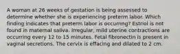 A woman at 26 weeks of gestation is being assessed to determine whether she is experiencing preterm labor. Which finding indicates that preterm labor is occurring? Estriol is not found in maternal saliva. Irregular, mild uterine contractions are occurring every 12 to 15 minutes. Fetal fibronectin is present in vaginal secretions. The cervix is effacing and dilated to 2 cm.