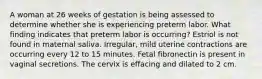 A woman at 26 weeks of gestation is being assessed to determine whether she is experiencing preterm labor. What finding indicates that preterm labor is occurring? Estriol is not found in maternal saliva. Irregular, mild uterine contractions are occurring every 12 to 15 minutes. Fetal fibronectin is present in vaginal secretions. The cervix is effacing and dilated to 2 cm.