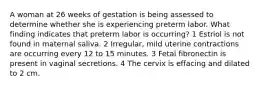 A woman at 26 weeks of gestation is being assessed to determine whether she is experiencing preterm labor. What finding indicates that preterm labor is occurring? 1 Estriol is not found in maternal saliva. 2 Irregular, mild uterine contractions are occurring every 12 to 15 minutes. 3 Fetal fibronectin is present in vaginal secretions. 4 The cervix is effacing and dilated to 2 cm.